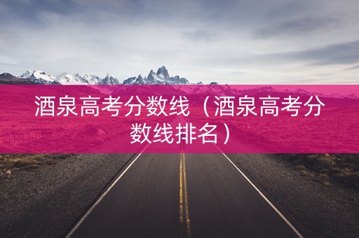 酒泉高考分数线（酒泉高考分数线排名）