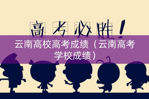 云南高校高考成绩（云南高考学校成绩）
