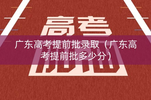 广东高考提前批录取（广东高考提前批多少分）