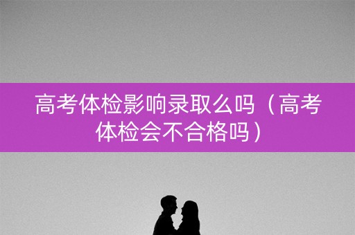 高考体检影响录取么吗（高考体检会不合格吗）