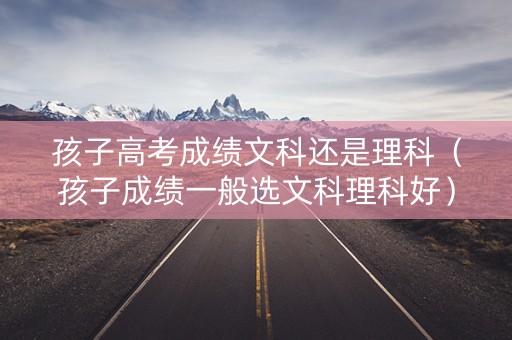 孩子高考成绩文科还是理科（孩子成绩一般选文科理科好）