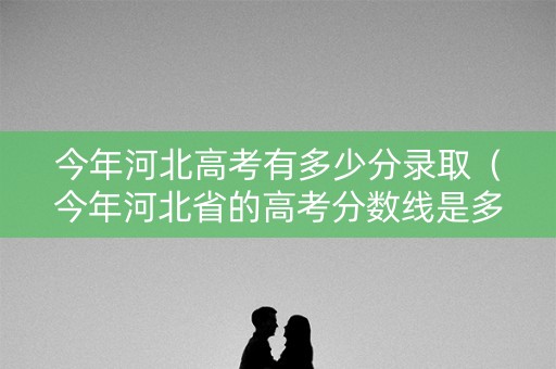 今年河北高考有多少分录取（今年河北省的高考分数线是多少）