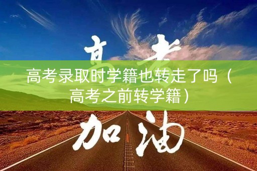高考录取时学籍也转走了吗（高考之前转学籍）
