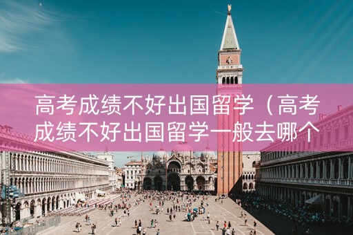 高考成绩不好出国留学（高考成绩不好出国留学一般去哪个国家）