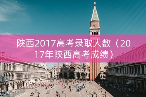 陕西2017高考录取人数（2017年陕西高考成绩）