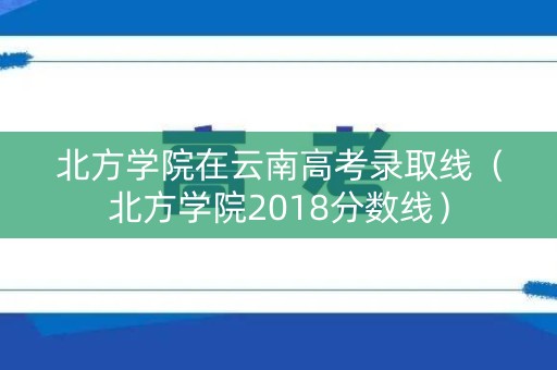 北方学院在云南高考录取线（北方学院2018分数线）