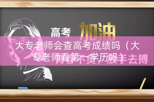 大专老师会查高考成绩吗（大专老师看第一学历吗）