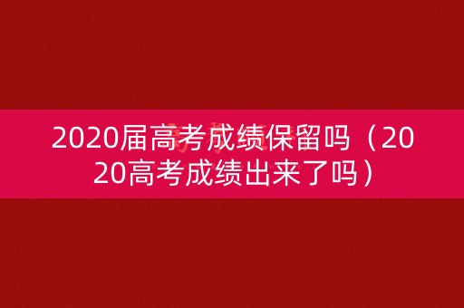 2020届高考成绩保留吗（2020高考成绩出来了吗）