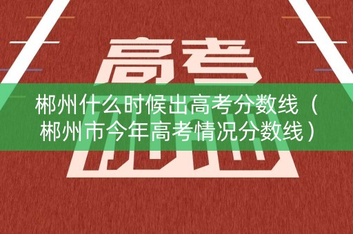 郴州什么时候出高考分数线（郴州市今年高考情况分数线）
