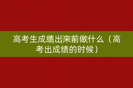 高考生成绩出来前做什么（高考出成绩的时候）