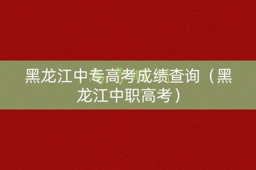黑龙江中专高考成绩查询（黑龙江中职高考）