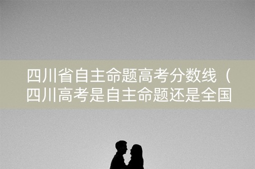 四川省自主命题高考分数线（四川高考是自主命题还是全国卷）