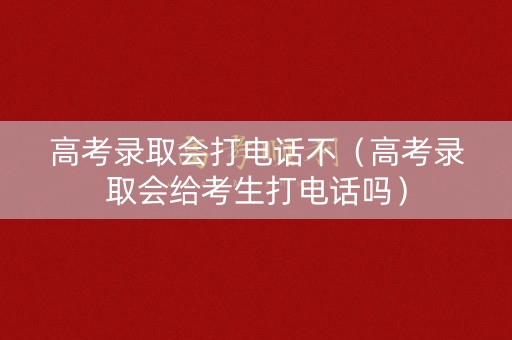 高考录取会打电话不（高考录取会给考生打电话吗）
