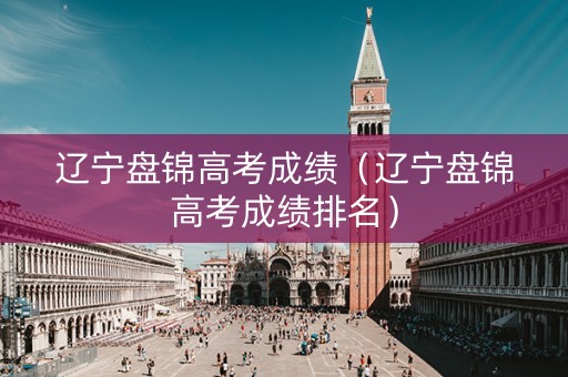 辽宁盘锦高考成绩（辽宁盘锦高考成绩排名）