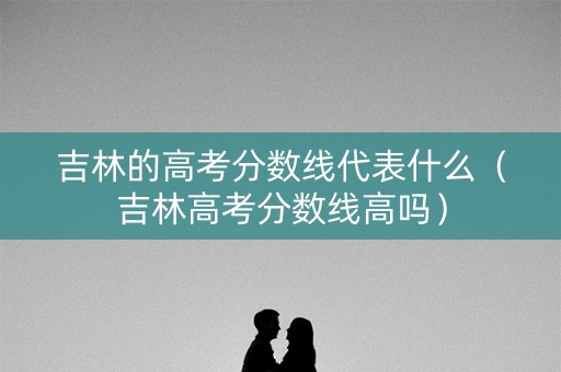 吉林的高考分数线代表什么（吉林高考分数线高吗）
