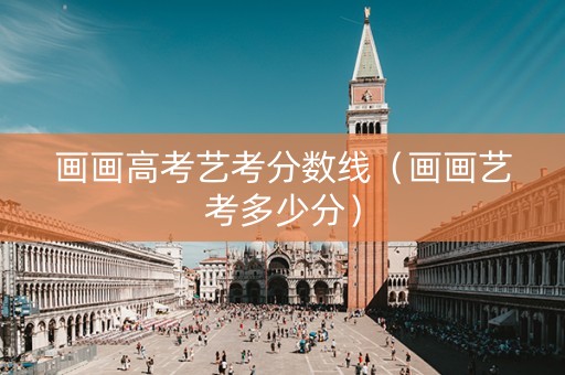 画画高考艺考分数线（画画艺考多少分）