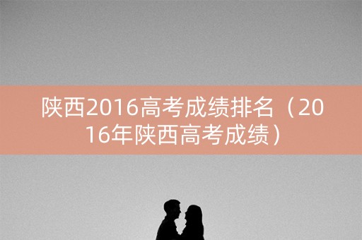 陕西2016高考成绩排名（2016年陕西高考成绩）