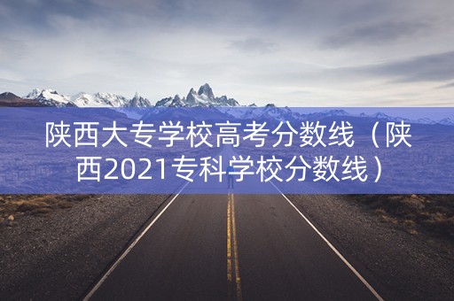陕西大专学校高考分数线（陕西2021专科学校分数线）