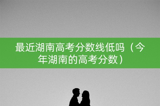 最近湖南高考分数线低吗（今年湖南的高考分数）