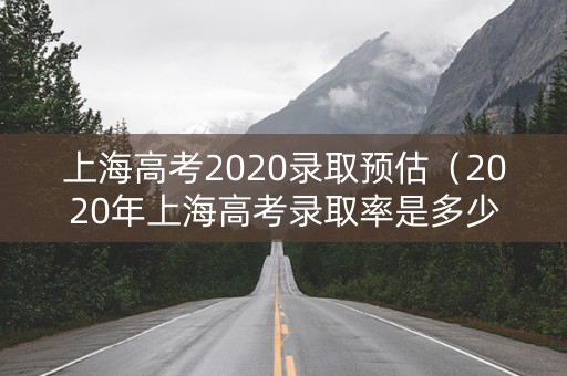 上海高考2020录取预估（2020年上海高考录取率是多少）