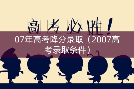 07年高考降分录取（2007高考录取条件）