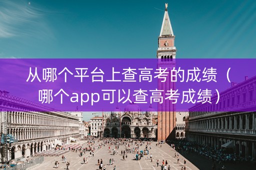 从哪个平台上查高考的成绩（哪个app可以查高考成绩）