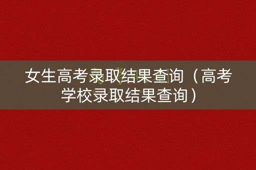 女生高考录取结果查询（高考学校录取结果查询）