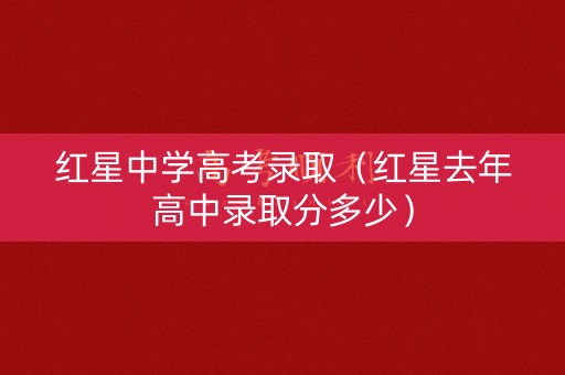 红星中学高考录取（红星去年高中录取分多少）