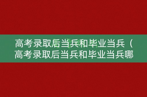 高考录取后当兵和毕业当兵（高考录取后当兵和毕业当兵哪个好）