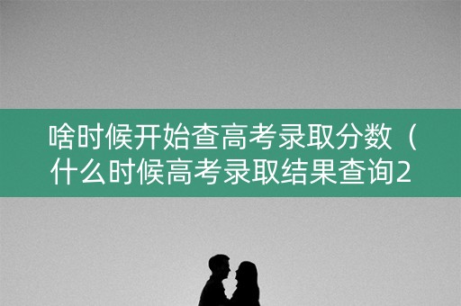 啥时候开始查高考录取分数（什么时候高考录取结果查询2021）