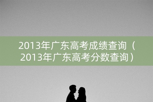 2013年广东高考成绩查询（2013年广东高考分数查询）