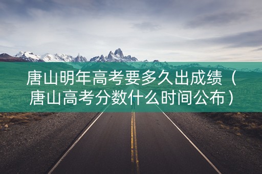 唐山明年高考要多久出成绩（唐山高考分数什么时间公布）