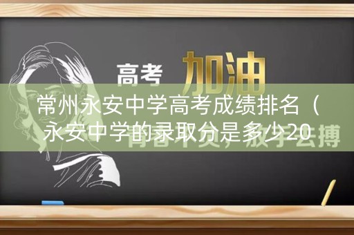 常州永安中学高考成绩排名（永安中学的录取分是多少2021）