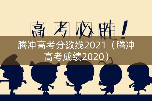 腾冲高考分数线2021（腾冲高考成绩2020）
