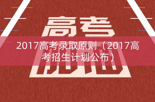 2017高考录取原则（2017高考招生计划公布）