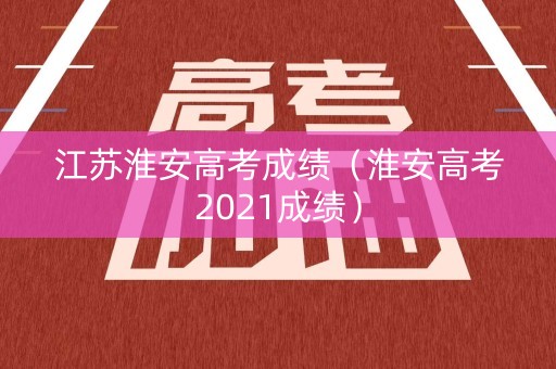 江苏淮安高考成绩（淮安高考2021成绩）