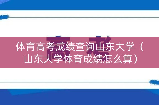 体育高考成绩查询山东大学（山东大学体育成绩怎么算）