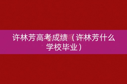 许林芳高考成绩（许林芳什么学校毕业）
