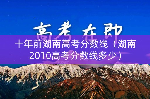 十年前湖南高考分数线（湖南2010高考分数线多少）