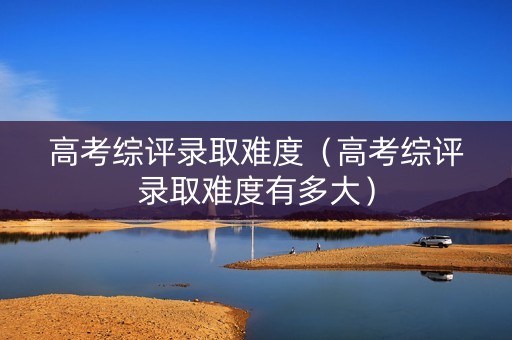 高考综评录取难度（高考综评录取难度有多大）