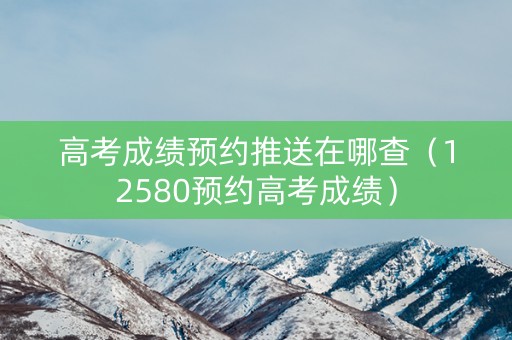 高考成绩预约推送在哪查（12580预约高考成绩）