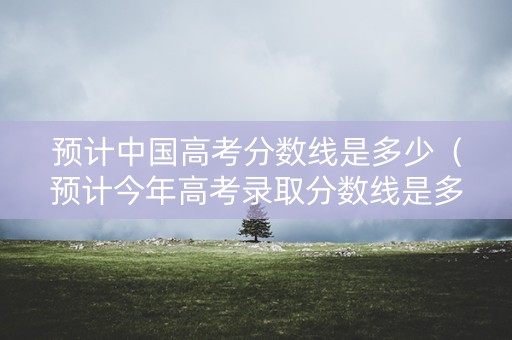 预计中国高考分数线是多少（预计今年高考录取分数线是多少）