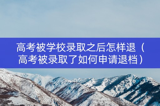 高考被学校录取之后怎样退（高考被录取了如何申请退档）