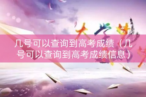 几号可以查询到高考成绩（几号可以查询到高考成绩信息）