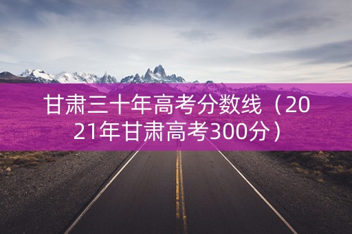 甘肃三十年高考分数线（2021年甘肃高考300分）