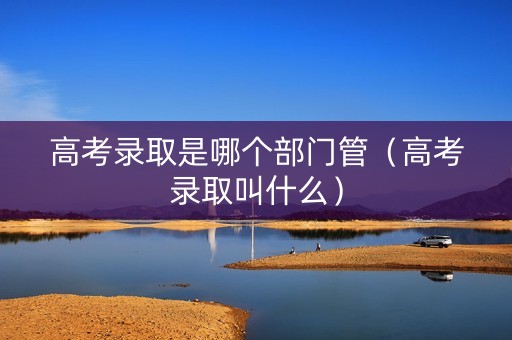 高考录取是哪个部门管（高考录取叫什么）