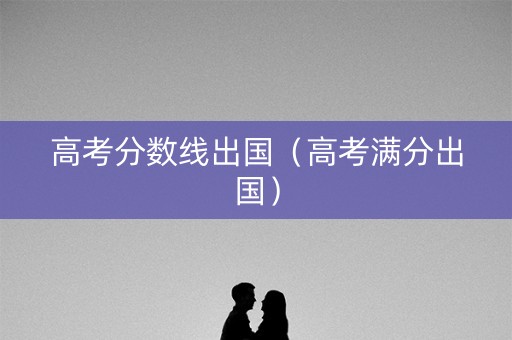 高考分数线出国（高考满分出国）