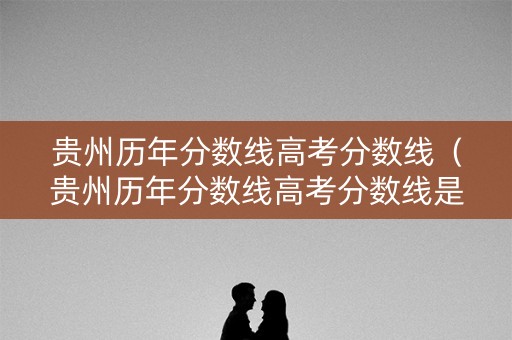 贵州历年分数线高考分数线（贵州历年分数线高考分数线是多少）