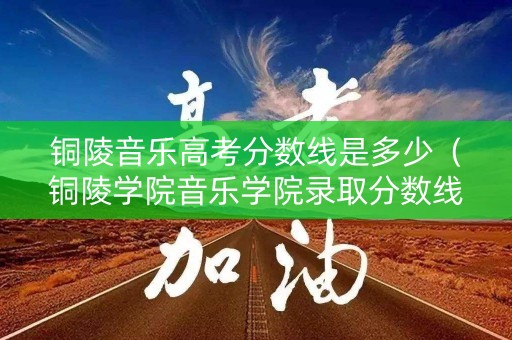 铜陵音乐高考分数线是多少（铜陵学院音乐学院录取分数线）