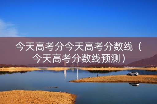 今天高考分今天高考分数线（今天高考分数线预测）